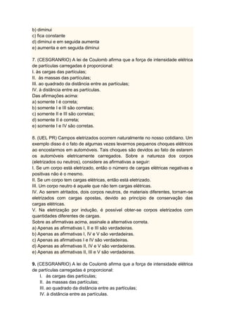 b) diminui
c) fica constante
d) diminui e em seguida aumenta
e) aumenta e em seguida diminui
7. (CESGRANRIO) A lei de Coulomb afirma que a força de intensidade elétrica
de partículas carregadas é proporcional:
I. às cargas das partículas;
II. às massas das partículas;
III. ao quadrado da distância entre as partículas;
IV. à distância entre as partículas.
Das afirmações acima:
a) somente I é correta;
b) somente I e III são corretas;
c) somente II e III são corretas;
d) somente II é correta;
e) somente I e IV são corretas.
8. (UEL PR) Campos eletrizados ocorrem naturalmente no nosso cotidiano. Um
exemplo disso é o fato de algumas vezes levarmos pequenos choques elétricos
ao encostarmos em automóveis. Tais choques são devidos ao fato de estarem
os automóveis eletricamente carregados. Sobre a natureza dos corpos
(eletrizados ou neutros), considere as afirmativas a seguir:
I. Se um corpo está eletrizado, então o número de cargas elétricas negativas e
positivas não é o mesmo.
II. Se um corpo tem cargas elétricas, então está eletrizado.
III. Um corpo neutro é aquele que não tem cargas elétricas.
IV. Ao serem atritados, dois corpos neutros, de materiais diferentes, tornam-se
eletrizados com cargas opostas, devido ao princípio de conservação das
cargas elétricas.
V. Na eletrização por indução, é possível obter-se corpos eletrizados com
quantidades diferentes de cargas.
Sobre as afirmativas acima, assinale a alternativa correta.
a) Apenas as afirmativas I, II e III são verdadeiras.
b) Apenas as afirmativas I, IV e V são verdadeiras.
c) Apenas as afirmativas I e IV são verdadeiras.
d) Apenas as afirmativas II, IV e V são verdadeiras.
e) Apenas as afirmativas II, III e V são verdadeiras.
9. (CESGRANRIO) A lei de Coulomb afirma que a força de intensidade elétrica
de partículas carregadas é proporcional:
I. às cargas das partículas;
II. às massas das partículas;
III. ao quadrado da distância entre as partículas;
IV. à distância entre as partículas.
 