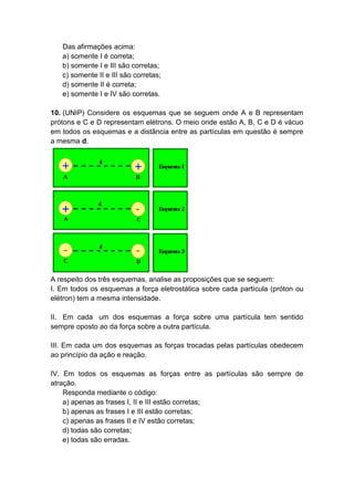 Das afirmações acima:
a) somente I é correta;
b) somente I e III são corretas;
c) somente II e III são corretas;
d) somente II é correta;
e) somente I e IV são corretas.
10. (UNIP) Considere os esquemas que se seguem onde A e B representam
prótons e C e D representam elétrons. O meio onde estão A, B, C e D é vácuo
em todos os esquemas e a distância entre as partículas em questão é sempre
a mesma d.
A respeito dos três esquemas, analise as proposições que se seguem:
I. Em todos os esquemas a força eletrostática sobre cada partícula (próton ou
elétron) tem a mesma intensidade.
II. Em cada um dos esquemas a força sobre uma partícula tem sentido
sempre oposto ao da força sobre a outra partícula.
III. Em cada um dos esquemas as forças trocadas pelas partículas obedecem
ao princípio da ação e reação.
IV. Em todos os esquemas as forças entre as partículas são sempre de
atração.
Responda mediante o código:
a) apenas as frases I, II e III estão corretas;
b) apenas as frases I e III estão corretas;
c) apenas as frases II e IV estão corretas;
d) todas são corretas;
e) todas são erradas.
 