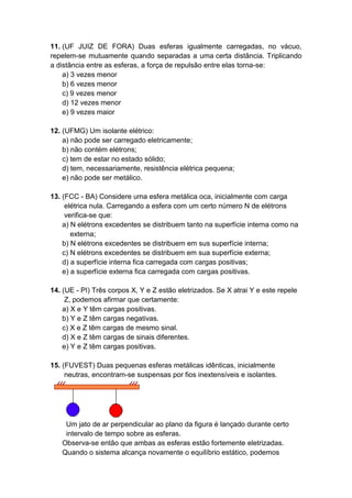 11. (UF JUIZ DE FORA) Duas esferas igualmente carregadas, no vácuo,
repelem-se mutuamente quando separadas a uma certa distância. Triplicando
a distância entre as esferas, a força de repulsão entre elas torna-se:
a) 3 vezes menor
b) 6 vezes menor
c) 9 vezes menor
d) 12 vezes menor
e) 9 vezes maior
12. (UFMG) Um isolante elétrico:
a) não pode ser carregado eletricamente;
b) não contém elétrons;
c) tem de estar no estado sólido;
d) tem, necessariamente, resistência elétrica pequena;
e) não pode ser metálico.
13. (FCC - BA) Considere uma esfera metálica oca, inicialmente com carga
elétrica nula. Carregando a esfera com um certo número N de elétrons
verifica-se que:
a) N elétrons excedentes se distribuem tanto na superfície interna como na
externa;
b) N elétrons excedentes se distribuem em sus superfície interna;
c) N elétrons excedentes se distribuem em sua superfície externa;
d) a superfície interna fica carregada com cargas positivas;
e) a superfície externa fica carregada com cargas positivas.
14. (UE - PI) Três corpos X, Y e Z estão eletrizados. Se X atrai Y e este repele
Z, podemos afirmar que certamente:
a) X e Y têm cargas positivas.
b) Y e Z têm cargas negativas.
c) X e Z têm cargas de mesmo sinal.
d) X e Z têm cargas de sinais diferentes.
e) Y e Z têm cargas positivas.
15. (FUVEST) Duas pequenas esferas metálicas idênticas, inicialmente
neutras, encontram-se suspensas por fios inextensíveis e isolantes.
Um jato de ar perpendicular ao plano da figura é lançado durante certo
intervalo de tempo sobre as esferas.
Observa-se então que ambas as esferas estão fortemente eletrizadas.
Quando o sistema alcança novamente o equilíbrio estático, podemos
 