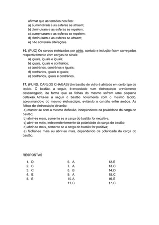 afirmar que as tensões nos fios:
a) aumentaram e as esferas se atraem;
b) diminuíram e as esferas se repelem;
c) aumentaram e as esferas se repelem;
d) diminuíram e as esferas se atraem;
e) não sofreram alterações.
16. (PUC) Os corpos eletrizados por atrito, contato e indução ficam carregados
respectivamente com cargas de sinais:
a) iguais, iguais e iguais;
b) iguais, iguais e contrários;
c) contrários, contrários e iguais;
d) contrários, iguais e iguais;
e) contrários, iguais e contrários.
17. (FUND. CARLOS CHAGAS) Um bastão de vidro é atritado em certo tipo de
tecido. O bastão, a seguir, é encostado num eletroscópio previamente
descarregado, de forma que as folhas do mesmo sofrem uma pequena
deflexão. Atrita-se a seguir o bastão novamente com o mesmo tecido,
aproximando-o do mesmo eletroscópio, evitando o contato entre ambos. As
folhas do eletroscópio deverão:
a) manter-se com a mesma deflexão, independente da polaridade da carga do
bastão;
b) abrir-se mais, somente se a carga do bastão for negativa;
c) abrir-se mais, independentemente da polaridade da carga do bastão;
d) abrir-se mais, somente se a carga do bastão for positiva;
e) fechar-se mais ou abrir-se mais, dependendo da polaridade da carga do
bastão.
RESPOSTAS
1. D
2. C
3. C
4. E
5. E
6. A
7. A
8. B
9. A
10.A
11.C
12.E
13.C
14.D
15.C
16.E
17.C
 