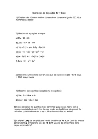 Exercícios de Equações de 1º Grau

  1) Existem três números inteiros consecutivos com soma igual a 393. Que
  números são esses?




  2) Resolva as equações a seguir:

  a)18x - 43 = 65

  b) 23x - 16 = 14 - 17x

  c) 10y - 5 (1 + y) = 3 (2y - 2) - 20

  d) x(x + 4) + x(x + 2) = 2x2 + 12

  e) (x - 5)/10 + (1 - 2x)/5 = (3-x)/4

  f) 4x (x + 6) - x2 = 5x2




  3) Determine um número real "a" para que as expressões (3a + 6)/ 8 e (2a
  + 10)/6 sejam iguais.




  4) Resolver as seguintes equações (na incógnita x):

  a) 5/x - 2 = 1/4 (x    0)

  b) 3bx + 6bc = 7bx + 3bc


5) Se eu adicionar 8 à quantidade de carrinhos que possuo, ficarei com a
mesma quantidade de carrinhos de meu irmão, se dos 28 que ele possui, for
retirada a quantidade que eu possuo. Quantos carrinhos eu tenho?



6) Comprei 7,5kg de um produto e recebi um troco de R$ 1,25. Caso eu tivesse
comprado 6kg, o troco teria sido de R$ 5,00. Quanto dei em dinheiro para
pagar a mercadoria?
 