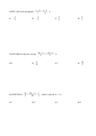 x−3   x−1
4) (PUC_RJ) A raiz da equação         =          é:
                                   7     4

       3                               5                        3          5
a) −                       b) −                          c)         d)
       5                               3                        5          3




                                       4x − 1 − 2x  1
5) (UFU-MG) O valor de x tal que             =           é:
                                          2      3


                                   5                                       16
a) 0                       b)                            c) 3       d)
                                  16                                        5




                  2x 15x − 1 1
6) (UNIP-SP) Se            =   , então o valor de 3x + 1 é:
                   5   20     3


a) 1                       b) 2                          c) 3       d) 4
 