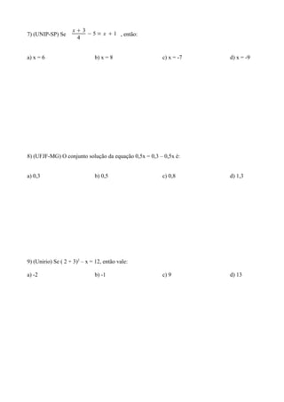 x3
7) (UNIP-SP) Se         − 5 = x  1 , então:
                     4


a) x = 6                      b) x = 8                 c) x = -7   d) x = -9




8) (UFJF-MG) O conjunto solução da equação 0,5x = 0,3 – 0,5x é:


a) 0,3                        b) 0,5                   c) 0,8      d) 1,3




9) (Unirio) Se ( 2 + 3)2 – x = 12, então vale:

a) -2                         b) -1                    c) 9        d) 13
 