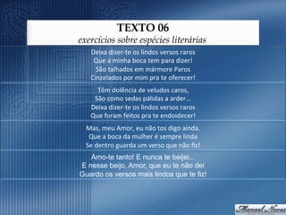 TEXTO 06
exercícios sobre espécies literárias
    Deixa	
  dizer-­‐te	
  os	
  lindos	
  versos	
  raros	
  
     Que	
  a	
  minha	
  boca	
  tem	
  para	
  dizer!	
  
      São	
  talhados	
  em	
  mármore	
  Paros	
  
    Cinzelados	
  por	
  mim	
  pra	
  te	
  oferecer!	
  
      Têm	
  dolência	
  de	
  veludos	
  caros,	
  
     São	
  como	
  sedas	
  pálidas	
  a	
  arder...	
  
    Deixa	
  dizer-­‐te	
  os	
  lindos	
  versos	
  raros	
  
    Que	
  foram	
  feitos	
  pra	
  te	
  endoidecer!	
  
  Mas,	
  meu	
  Amor,	
  eu	
  não	
  tos	
  digo	
  ainda.	
  
   Que	
  a	
  boca	
  da	
  mulher	
  é	
  sempre	
  linda	
  
  Se	
  dentro	
  guarda	
  um	
  verso	
  que	
  não	
  ﬁz!	
  
   Amo-te tanto! E nunca te beijei...
E nesse beijo, Amor, que eu te não dei
Guardo os versos mais lindos que te fiz!
 