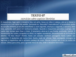 TEXTO 07
                                            exercícios sobre espécies literárias
O	
   maquinista,	
   logo	
   após	
   o	
   desastre,	
   deu	
   um	
   grito,	
   levou	
   as	
   mãos	
   à	
   cabeça,	
   pôs-­‐se	
   a	
   chorar	
   e	
  
recostou-­‐se	
   a	
   um	
   canto	
   da	
   parede,	
   sentando-­‐se.	
   Descuido?	
   Imprudência?	
   A	
   locomo9va	
   par9u	
  
da	
   estação	
   primeira	
   já	
   em	
   alta	
   velocidade	
   e,	
   num	
   segundo,	
   alcançou	
   a	
   segunda,	
   a	
   terceira,	
   feito	
  
bala,	
  apitando,	
  sem	
  parar	
  em	
  nenhuma	
  estação.	
  Quando	
  o	
  maquinista	
  percebeu	
  o	
  perigo,	
  não	
  
havia	
   mais	
   tempo	
   para	
   frear	
   o	
   trem.	
   O	
   precipício	
   abria-­‐se	
   à	
   sua	
   frente,	
   profundo,	
   mortal.	
   O	
  
homenzinho	
  fez	
  careta,	
  arregalou	
  os	
  olhos:	
  os	
  vagões	
  resvalaram,	
  despedaçando-­‐se	
  no	
  fundo	
  do	
  
abismo.	
   "Ó	
   meu	
   Deus!"	
   Porém,	
   havia	
   um	
   consolo:	
   nenhum	
   passageiro	
   havia	
   subido	
   aos	
  
vagonetes.	
   E	
   ajudantes	
   ele	
   nunca	
   teve.	
   Assim,	
   nada	
   de	
   ví9mas.	
   Mais	
   sossegado,	
   enxugou	
   as	
  
lágrimas	
   e	
   enga9nhou	
   até	
   o	
   primeiro	
   pedaço	
   do	
   trem.	
   Pôs-­‐se	
   a	
   juntar	
   um	
   a	
   um	
   os	
   restos	
   do	
  
veículo.	
  Olhou	
  para	
  cima,	
  para	
  a	
  grande	
  mesa	
  da	
  sala,	
  onde	
  o	
  desastre	
  teve	
  início.	
  
 
