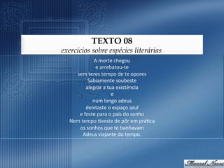 TEXTO 08
exercícios sobre espécies literárias
              A	
  morte	
  chegou	
  	
  
               e	
  arrebatou-­‐te	
  	
  
    sem	
  teres	
  tempo	
  de	
  te	
  opores	
  	
  
            Sabiamente	
  soubeste	
  	
  
           alegrar	
  a	
  tua	
  existência	
  	
  
                             e	
  	
  
              num	
  longo	
  adeus	
  	
  
           deixtaste	
  o	
  espaço	
  azul	
  	
  
     e	
  foste	
  para	
  o	
  país	
  do	
  sonho	
  	
  
  Nem	
  tempo	
  9veste	
  de	
  pôr	
  em	
  prá9ca	
  	
  
     os	
  sonhos	
  que	
  te	
  banhavam	
  	
  
          Adeus	
  viajante	
  do	
  tempo.	
  
 