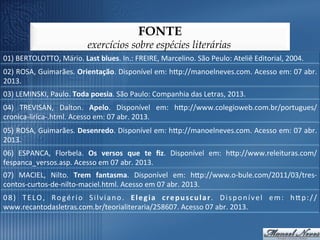 FONTE
                                         exercícios sobre espécies literárias
01)	
  BERTOLOTTO,	
  Mário.	
  Last	
  blues.	
  In.:	
  FREIRE,	
  Marcelino.	
  São	
  Peulo:	
  Ateliê	
  Editorial,	
  2004.	
  
02)	
  ROSA,	
  Guimarães.	
  Orientação.	
  Disponível	
  em:	
  hop://manoelneves.com.	
  Acesso	
  em:	
  07	
  abr.	
  
2013.	
  
03)	
  LEMINSKI,	
  Paulo.	
  Toda	
  poesia.	
  São	
  Paulo:	
  Companhia	
  das	
  Letras,	
  2013.	
  
04)	
   TREVISAN,	
   Dalton.	
   Apelo.	
   Disponível	
   em:	
   hop://www.colegioweb.com.br/portugues/
cronica-­‐lirica-­‐.html.	
  Acesso	
  em:	
  07	
  abr.	
  2013.	
  
05)	
  ROSA,	
  Guimarães.	
  Desenredo.	
  Disponível	
  em:	
  hop://manoelneves.com.	
  Acesso	
  em:	
  07	
  abr.	
  
2013.	
  
06)	
   ESPANCA,	
   Florbela.	
   Os	
   versos	
   que	
   te	
   ﬁz.	
   Disponível	
   em:	
   hop://www.releituras.com/
fespanca_versos.asp.	
  Acesso	
  em	
  07	
  abr.	
  2013.	
  
07)	
   MACIEL,	
   Nilto.	
   Trem	
   fantasma.	
   Disponível	
   em:	
   hop://www.o-­‐bule.com/2011/03/tres-­‐
contos-­‐curtos-­‐de-­‐nilto-­‐maciel.html.	
  Acesso	
  em	
  07	
  abr.	
  2013.	
  
0 8 )	
   T E L O ,	
   R o g é r i o	
   S i l v i a n o .	
   E l e g i a	
   c r e p u s c u l a r .	
   D i s p o n í v e l	
   e m :	
   h o p : / /
www.recantodasletras.com.br/teorialiteraria/258607.	
  Acesso	
  07	
  abr.	
  2013.	
  
 