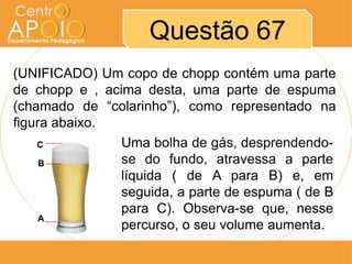Questão 67
(UNIFICADO) Um copo de chopp contém uma parte
de chopp e , acima desta, uma parte de espuma
(chamado de “colarinho”), como representado na
figura abaixo.
    C           Uma bolha de gás, desprendendo-
     B          se do fundo, atravessa a parte
                líquida ( de A para B) e, em
                seguida, a parte de espuma ( de B
                para C). Observa-se que, nesse
     A
                percurso, o seu volume aumenta.
 
