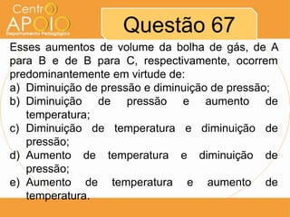 Questão 67
Esses aumentos de volume da bolha de gás, de A
para B e de B para C, respectivamente, ocorrem
predominantemente em virtude de:
a) Diminuição de pressão e diminuição de pressão;
b) Diminuição de pressão e aumento de
   temperatura;
c) Diminuição de temperatura e diminuição de
   pressão;
d) Aumento de temperatura e diminuição de
   pressão;
e) Aumento de temperatura e aumento de
   temperatura.
 