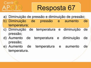 Resposta 67
a) Diminuição de pressão e diminuição de pressão;
b) Diminuição de pressão e aumento de
   temperatura;
c) Diminuição de temperatura e diminuição de
   pressão;
d) Aumento de temperatura e diminuição de
   pressão;
e) Aumento de temperatura e aumento de
   temperatura.
 