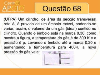Questão 68
(UFPA) Um cilindro, de área da secção transversal
reta A, é provido de um êmbolo móvel, podendo-se
variar, assim, o volume de um gás (ideal) contido no
cilindro. Quando o êmbolo está na marca 0,30, como
mostra a figura, a temperatura do gás é de 300 K e a
pressão é p. Levando o êmbolo até a marca 0,20 e
aumentando a temperatura para 400K, a nova
pressão do gás vale:
 