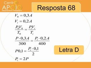 Resposta 68
V0     0,3 A
Vi     0,2 A
P0V0      PiVi
 T0        Ti
P 0,3 A Pi 0,2 A
  300        400
       Pi 0,1
P 0,1                  Letra D
         2
Pi 2 P
 