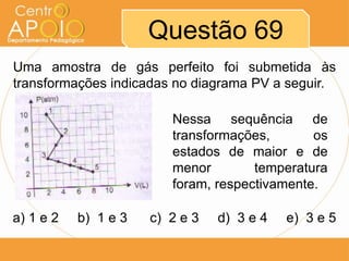 Questão 69
Uma amostra de gás perfeito foi submetida às
transformações indicadas no diagrama PV a seguir.

                         Nessa sequência de
                         transformações,       os
                         estados de maior e de
                         menor        temperatura
                         foram, respectivamente.

a) 1 e 2   b) 1 e 3   c) 2 e 3   d) 3 e 4   e) 3 e 5
 