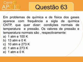 Questão 63
Em problemas de química e de física dos gases
aparece com frequência a sigla de química
CNTP, que quer dizer: condições normais de
temperatura e pressão. Os valores de pressão e
temperatura normais são , respectivamente:
a) 1 atm e 100 K
b) 13 atm e 0 K
c) 10 atm e 273 K
d) 1 atm e 273 K
e) 1 atm e 0 K
 