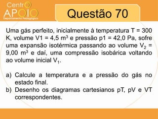 Questão 70
Uma gás perfeito, inicialmente à temperatura T = 300
K, volume V1 = 4,5 m3 e pressão p1 = 42,0 Pa, sofre
uma expansão isotérmica passando ao volume V2 =
9,00 m3 e daí, uma compressão isobárica voltando
ao volume inicial V1.

a) Calcule a temperatura e a pressão do gás no
   estado final.
b) Desenho os diagramas cartesianos pT, pV e VT
   correspondentes.
 