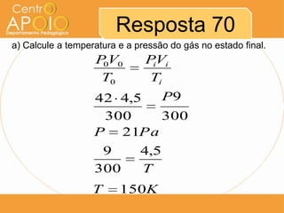 Resposta 70
a) Calcule a temperatura e a pressão do gás no estado final.
                   P V0
                    0          PVi
                                i
                    T0         Ti
                   42 4,5 P9
                    300   300
                   P 21Pa
                    9         4,5
                   300        T
                   T     150K
 
