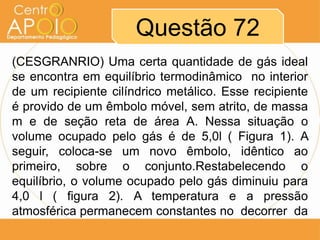 Questão 72
(CESGRANRIO) Uma certa quantidade de gás ideal
se encontra em equilíbrio termodinâmico no interior
de um recipiente cilíndrico metálico. Esse recipiente
é provido de um êmbolo móvel, sem atrito, de massa
m e de seção reta de área A. Nessa situação o
volume ocupado pelo gás é de 5,0l ( Figura 1). A
seguir, coloca-se um novo êmbolo, idêntico ao
primeiro, sobre o conjunto.Restabelecendo o
equilíbrio, o volume ocupado pelo gás diminuiu para
4,0 l ( figura 2). A temperatura e a pressão
atmosférica permanecem constantes no decorrer da
 