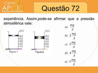 Questão 72
experiência. Assim,pode-se afirmar que a pressão
atmosférica vale:                   mg
                                a)
                                       A
                                       mg
                                b)   2
                                        A
                                       mg
                                c)   3
                                        A
                                       mg
                                d)   4
                                        A
                                       mg
                                e)   5
                                        A
 
