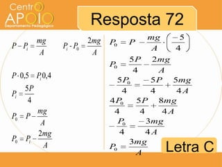 Resposta 72
          mg             2mg               mg      5
P Pi           Pi - P0         P0   P
                                            A     4
           A              A
                                      5 P 2mg
                               P0
                                       4      A
P 0,5 Pi 0,4
                                 5P  0      5 P 5mg
     5P                            4        4     4A
Pi
      4                        4 P0     5 P 8mg
        mg                      4        4     4A
P0   P
         A                        P0       3mg
        2mg                       4        4A
P0   Pi                               3mg
          A                    P0
                                        A    Letra C
 