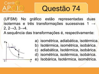 Questão 74
(UFSM) No gráfico estão representadas duas
isotermas e três transformações sucessivas 1 →
2, 2→3, 3→4.
A sequência das transformações é, respectivamente:

                 a)   isométrica, adiabática, isotérmica.
                 b)   Isotérmica, isométrica, isobárica.
                 c)   adiabática, Isotérmica, isobárica.
                 d)   isométrica, isotérmica, isobárica.
                 e)   Isobárica, Isotérmica, isométrica.
 