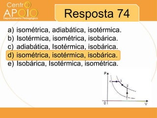 Resposta 74
a)   isométrica, adiabática, isotérmica.
b)   Isotérmica, isométrica, isobárica.
c)   adiabática, Isotérmica, isobárica.
d)   isométrica, isotérmica, isobárica.
e)   Isobárica, Isotérmica, isométrica.
 