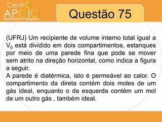Questão 75
(UFRJ) Um recipiente de volume interno total igual a
V0 está dividido em dois compartimentos, estanques
por meio de uma parede fina que pode se mover
sem atrito na direção horizontal, como indica a figura
a seguir.
A parede é diatérmica, isto é permeável ao calor. O
compartimento da direta contém dois moles de um
gás ideal, enquanto o da esquerda contém um mol
de um outro gás , também ideal.
 
