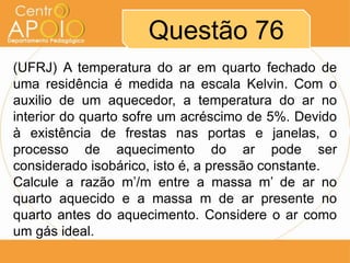 Questão 76
(UFRJ) A temperatura do ar em quarto fechado de
uma residência é medida na escala Kelvin. Com o
auxilio de um aquecedor, a temperatura do ar no
interior do quarto sofre um acréscimo de 5%. Devido
à existência de frestas nas portas e janelas, o
processo de aquecimento do ar pode ser
considerado isobárico, isto é, a pressão constante.
Calcule a razão m’/m entre a massa m’ de ar no
quarto aquecido e a massa m de ar presente no
quarto antes do aquecimento. Considere o ar como
um gás ideal.
 