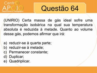 Questão 64
(UNIRIO) Certa massa de gás ideal sofre uma
transformação isobárica na qual sua temperatura
absoluta é reduzida à metade. Quanto ao volume
desse gás, podemos afirmar que irá:

a)   reduzir-se à quarta parte;
b)   reduzir-se à metade;
c)   Permanecer constante;
d)   Duplicar;
e)   Quadriplicar.
 