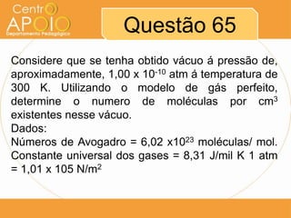 Questão 65
Considere que se tenha obtido vácuo á pressão de,
aproximadamente, 1,00 x 10-10 atm á temperatura de
300 K. Utilizando o modelo de gás perfeito,
determine o numero de moléculas por cm3
existentes nesse vácuo.
Dados:
Números de Avogadro = 6,02 x1023 moléculas/ mol.
Constante universal dos gases = 8,31 J/mil K 1 atm
= 1,01 x 105 N/m2
 