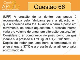 Questão 66
(UFF) A pressão do ar dentro dos pneus é
recomendada pelo fabricante para a situação em
que a borracha está fria. Quando o carro é posto em
movimento, os pneus aquecerem, a pressão interna
varia e o volume do pneu tem alteração desprezível.
Considere o ar comprimido no pneu como um gás
ideal e sua pressão a 17°C igual a 1,7 . 105 N/m2.
Depois de rodar por uma hora, a temperatura do
pneu chega a 37°C e a pressão do ar atinge o valor
aproximado de:
 