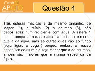 Questão 4
Três esferas maciças e de mesmo tamanho, de
isopor (1), alumínio (2) e chumbo (3), são
depositadas num recipiente com água. A esfera 1
flutua, porque a massa específica do isopor é menor
que a da água, mas as outras duas vão ao fundo
(veja figura a seguir) porque, embora a massa
específica do alumínio seja menor que a do chumbo,
ambas são maiores que a massa específica da
água.
 