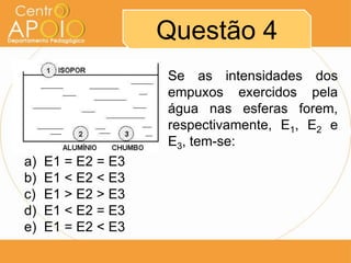 Questão 4
Se as intensidades dos
empuxos exercidos pela
água nas esferas forem,
respectivamente, E1, E2 e
E3, tem-se:
a) E1 = E2 = E3
b) E1 < E2 < E3
c) E1 > E2 > E3
d) E1 < E2 = E3
e) E1 = E2 < E3
 