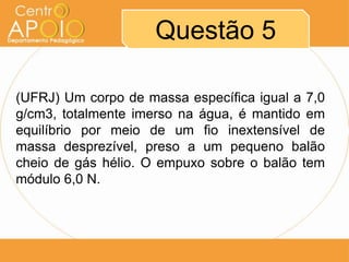 Questão 5
(UFRJ) Um corpo de massa específica igual a 7,0
g/cm3, totalmente imerso na água, é mantido em
equilíbrio por meio de um fio inextensível de
massa desprezível, preso a um pequeno balão
cheio de gás hélio. O empuxo sobre o balão tem
módulo 6,0 N.
 