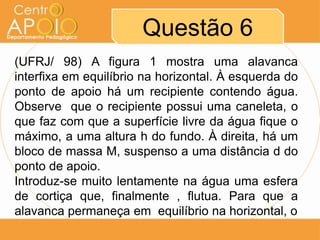 Questão 6
(UFRJ/ 98) A figura 1 mostra uma alavanca
interfixa em equilíbrio na horizontal. À esquerda do
ponto de apoio há um recipiente contendo água.
Observe que o recipiente possui uma caneleta, o
que faz com que a superfície livre da água fique o
máximo, a uma altura h do fundo. À direita, há um
bloco de massa M, suspenso a uma distância d do
ponto de apoio.
Introduz-se muito lentamente na água uma esfera
de cortiça que, finalmente , flutua. Para que a
alavanca permaneça em equilíbrio na horizontal, o
 