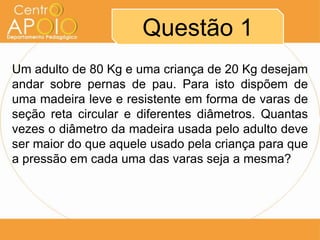 Questão 1
Um adulto de 80 Kg e uma criança de 20 Kg desejam
andar sobre pernas de pau. Para isto dispõem de
uma madeira leve e resistente em forma de varas de
seção reta circular e diferentes diâmetros. Quantas
vezes o diâmetro da madeira usada pelo adulto deve
ser maior do que aquele usado pela criança para que
a pressão em cada uma das varas seja a mesma?
 