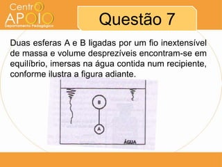 Questão 7
Duas esferas A e B ligadas por um fio inextensível
de massa e volume desprezíveis encontram-se em
equilíbrio, imersas na água contida num recipiente,
conforme ilustra a figura adiante.
 