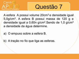 Questão 7
A esfera A possui volume 20cm3 e densidade igual
5,0g/cm3. A esfera B possui massa de 120 g e
densidade igual a 0,60n g/cm2.Sendo de 1,0 g/cm3
a densidade da água determine.
a) O empuxo sobre a esfera B.
b) A tração no fio que liga as esferas.
 