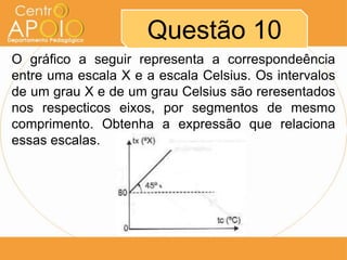 Questão 10
O gráfico a seguir representa a correspondeência
entre uma escala X e a escala Celsius. Os intervalos
de um grau X e de um grau Celsius são reresentados
nos respecticos eixos, por segmentos de mesmo
comprimento. Obtenha a expressão que relaciona
essas escalas.
 