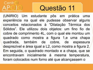 Questão 11
(UNIRIO) Um estudante pôs em prática uma
experiência na qual ele pudesse observar alguns
conceitos relacionados à “Dilatação Térmica dos
Sólidos”. Ele utilizou dois objetos: um fino fio de
cobre de comprimento 4L, com o qual ele montou um
quadrado como mostra a figura 1,e uma chapa
quadrada, também de cobre, de espessura
desprezível e área igual a L2, como mostra a figura 2.
Em seguida, o quadrado montado e a chapa, que se
encontravam inicialmente à mesma temperatura,
foram colocados num forno até que alcançassem o
 
