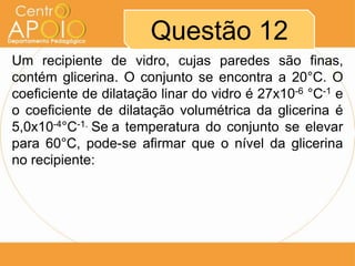 Questão 12
Um recipiente de vidro, cujas paredes são finas,
contém glicerina. O conjunto se encontra a 20°C. O
coeficiente de dilatação linar do vidro é 27x10-6 °C-1 e
o coeficiente de dilatação volumétrica da glicerina é
5,0x10-4°C-1. Se a temperatura do conjunto se elevar
para 60°C, pode-se afirmar que o nível da glicerina
no recipiente:
 