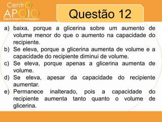 Questão 12
a) baixa, porque a glicerina sobre um aumento de
volume menor do que o aumento na capacidade do
recipiente.
b) Se eleva, porque a glicerina aumenta de volume e a
capacidade do recipiente diminui de volume.
c) Se eleva, porque apenas a glicerina aumenta de
volume.
d) Se eleva, apesar da capacidade do recipiente
aumentar.
e) Permanece inalterado, pois a capacidade do
recipiente aumenta tanto quanto o volume de
glicerina.
 
