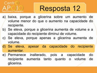 a) baixa, porque a glicerina sobre um aumento de
volume menor do que o aumento na capacidade do
recipiente.
b) Se eleva, porque a glicerina aumenta de volume e a
capacidade do recipiente diminui de volume.
c) Se eleva, porque apenas a glicerina aumenta de
volume.
d) Se eleva, apesar da capacidade do recipiente
aumentar.
e) Permanece inalterado, pois a capacidade do
recipiente aumenta tanto quanto o volume de
glicerina.
Resposta 12
 