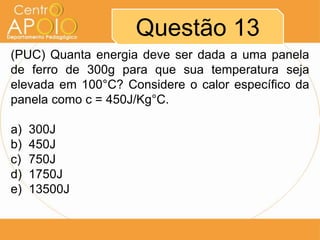 Questão 13
(PUC) Quanta energia deve ser dada a uma panela
de ferro de 300g para que sua temperatura seja
elevada em 100°C? Considere o calor específico da
panela como c = 450J/Kg°C.
a) 300J
b) 450J
c) 750J
d) 1750J
e) 13500J
 