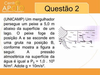 Questão 2
(UNICAMP) Um mergulhador
persegue um peixe a 5,0 m
abaixo da superfície de um
lago. O peixe foge da
posição A e se esconde em
uma gruta na posição B,
conforme mostra a figura a
seguir. A pressão
atmosférica na superfície da
água é igual a P0 = 1,0 . 105
N/m2. Adote g = 10m/s2.
 