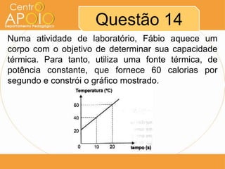 Questão 14
Numa atividade de laboratório, Fábio aquece um
corpo com o objetivo de determinar sua capacidade
térmica. Para tanto, utiliza uma fonte térmica, de
potência constante, que fornece 60 calorias por
segundo e constrói o gráfico mostrado.
 