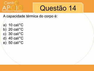Questão 14
A capacidade térmica do corpo é:
a) 10 cal/°C
b) 20 cal/°C
c) 30 cal/°C
d) 40 cal/°C
e) 50 cal/°C
 