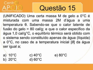 Questão 15
(UNIFICADO) Uma certa massa M de gelo a 0°C é
misturada com uma massa 2M d’água a uma
temperatura θ. Sabendo-se que o calor latente de
fusão do gelo = 80 cal/g; e que o calor específico da
água 1,0 cal/g°C, o equilíbrio térmico será obtido com
o sistema sendo constituído apenas de água (líquida)
a 0°C, no caso de a temperatura inicial [θ] da água
ser igual a;
a) 10°C c) 40°C e) 80°C
b) 20°C d) 60°C
 