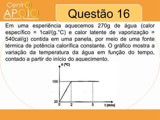 Questão 16
Em uma esperiência aquecemos 270g de água (calor
específico = 1cal/(g.°C) e calor latente de vaporização =
540cal/g) contida em uma panela, por meio de uma fonte
térmica de potência calorífica constante. O gráfico mostra a
variação da temperatura da água em função do tempo,
contado a partir do início do aquecimento.
 
