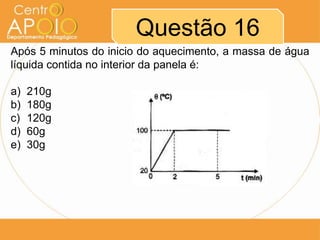 Questão 16
Após 5 minutos do inicio do aquecimento, a massa de água
líquida contida no interior da panela é:
a) 210g
b) 180g
c) 120g
d) 60g
e) 30g
 