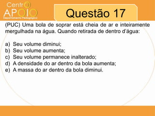 Questão 17
(PUC) Uma bola de soprar está cheia de ar e inteiramente
mergulhada na água. Quando retirada de dentro d’água:
a) Seu volume diminui;
b) Seu volume aumenta;
c) Seu volume permanece inalterado;
d) A densidade do ar dentro da bola aumenta;
e) A massa do ar dentro da bola diminui.
 